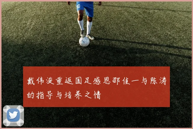 戴伟浚重返国足感恩邵佳一与陈涛的指导与培养之情