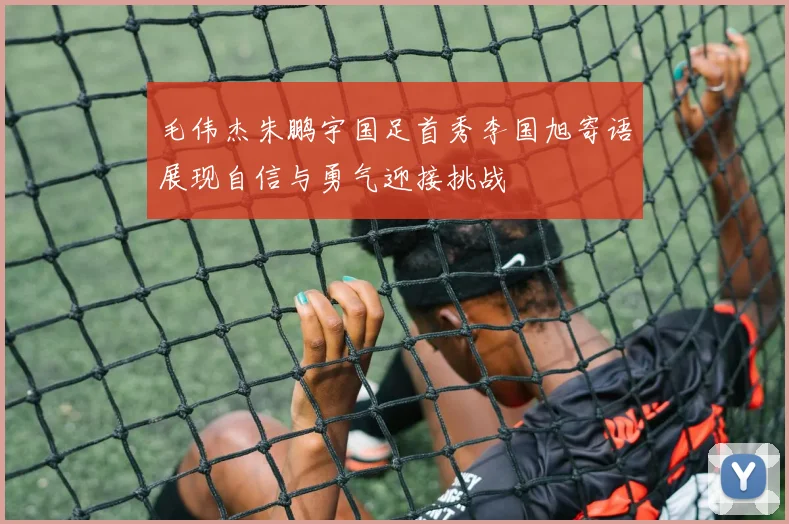 毛伟杰朱鹏宇国足首秀李国旭寄语展现自信与勇气迎接挑战