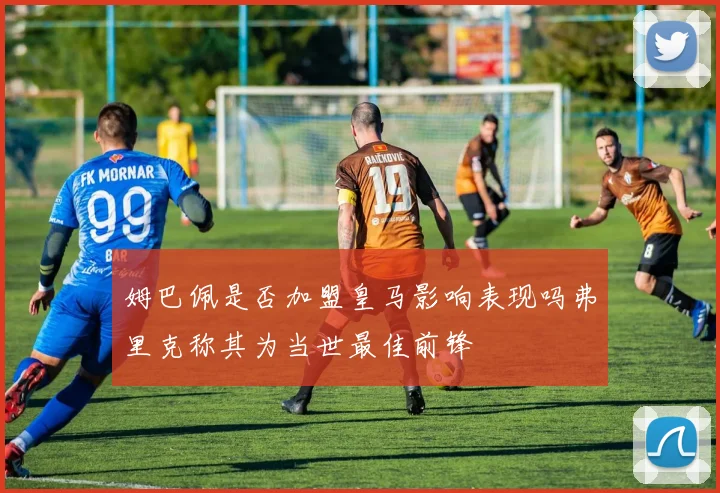 姆巴佩是否加盟皇马影响表现吗弗里克称其为当世最佳前锋