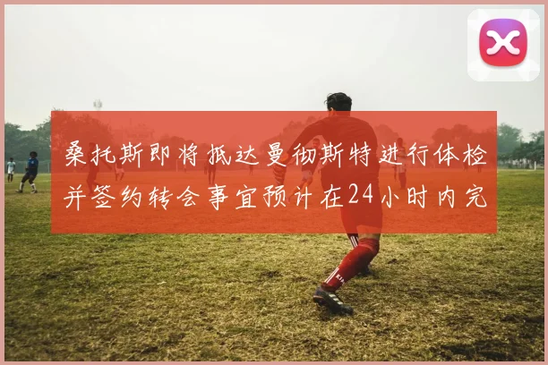 桑托斯即将抵达曼彻斯特进行体检并签约转会事宜预计在24小时内完成