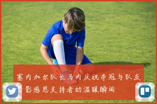 塞内加尔队长马内庆祝夺冠与队友合影感恩支持者的温暖瞬间