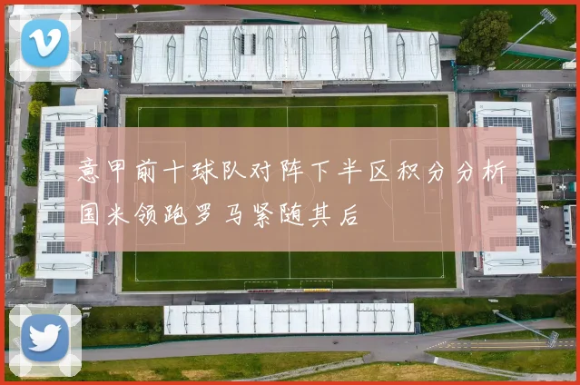 意甲前十球队对阵下半区积分分析国米领跑罗马紧随其后