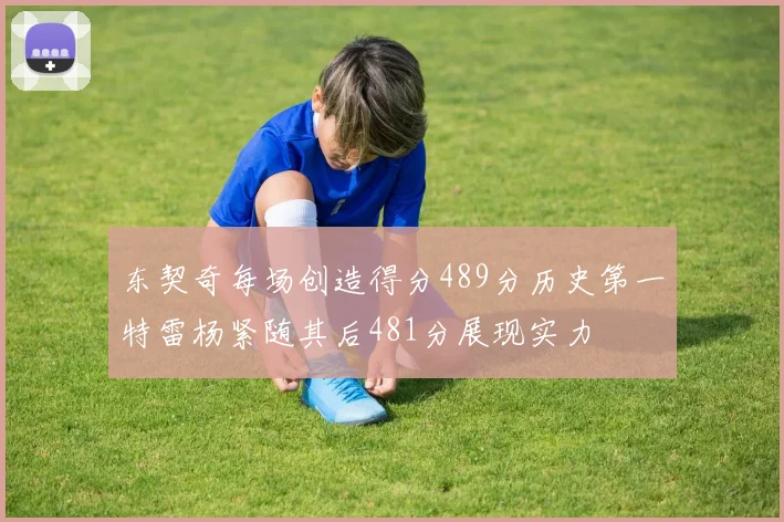东契奇每场创造得分489分历史第一特雷杨紧随其后481分展现实力