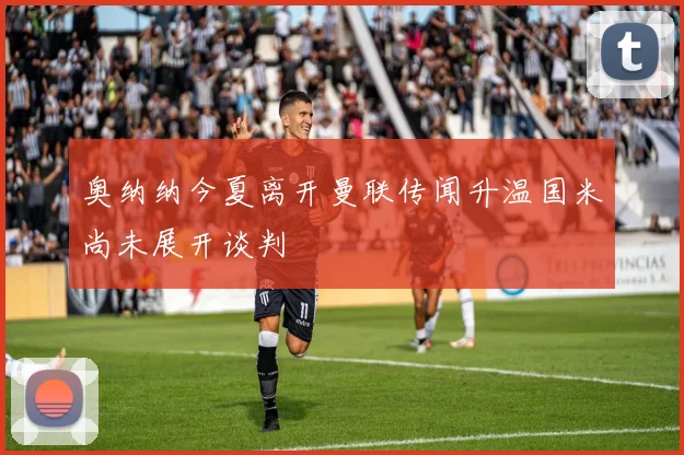 奥纳纳今夏离开曼联传闻升温国米尚未展开谈判