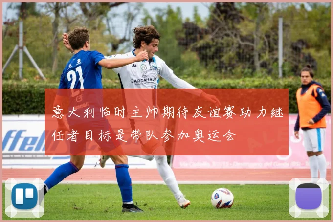 意大利临时主帅期待友谊赛助力继任者目标是带队参加奥运会