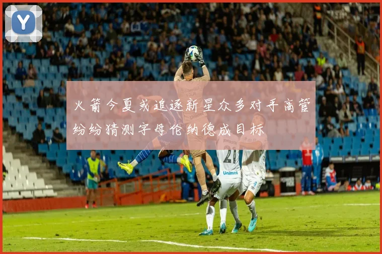 火箭今夏或追逐新星众多对手高管纷纷猜测字母伦纳德成目标