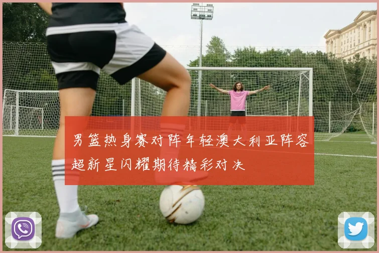 男篮热身赛对阵年轻澳大利亚阵容超新星闪耀期待精彩对决