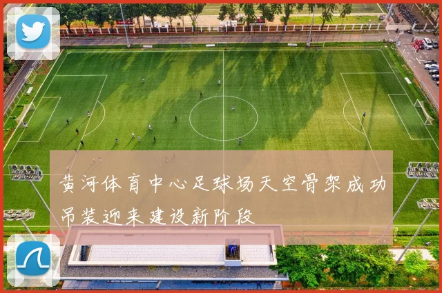 黄河体育中心足球场天空骨架成功吊装迎来建设新阶段