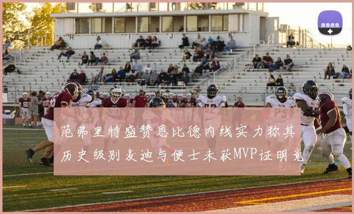 范弗里特盛赞恩比德内线实力称其历史级别麦迪与便士未获MVP证明竞争激烈