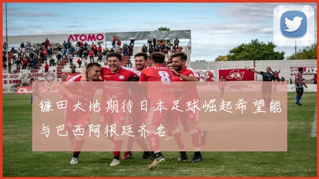 镰田大地期待日本足球崛起希望能与巴西阿根廷齐名