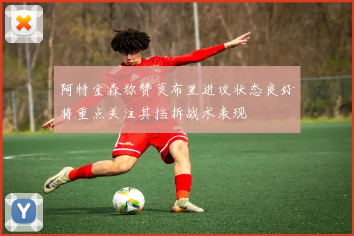 阿特金森称赞莫布里进攻状态良好将重点关注其挡拆战术表现
