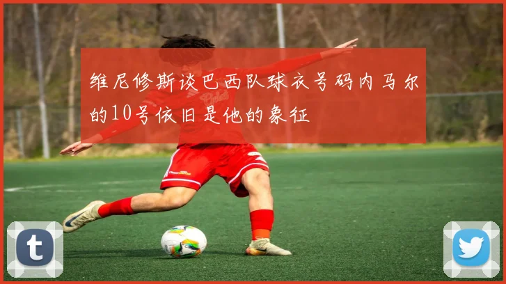 维尼修斯谈巴西队球衣号码内马尔的10号依旧是他的象征