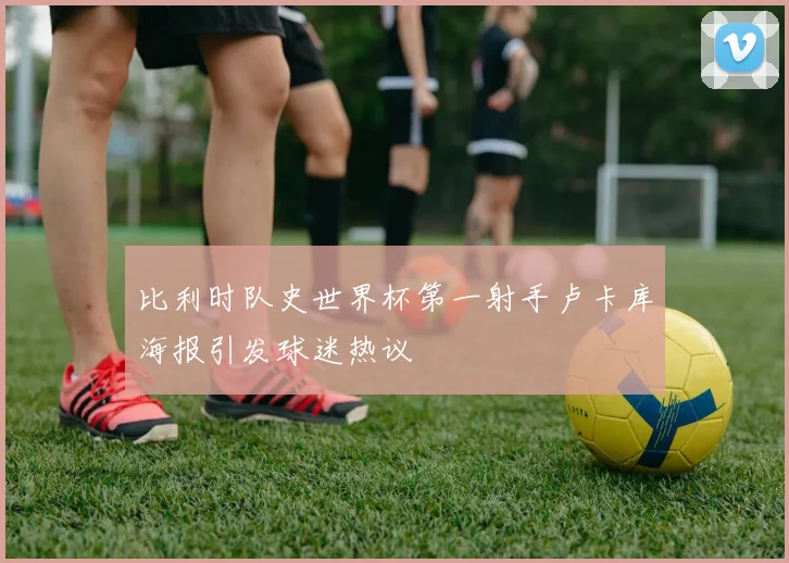 比利时队史世界杯第一射手卢卡库海报引发球迷热议