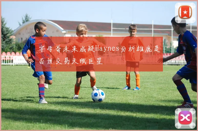 字母哥未来成疑Haynes分析雄鹿是否该交易天赋巨星