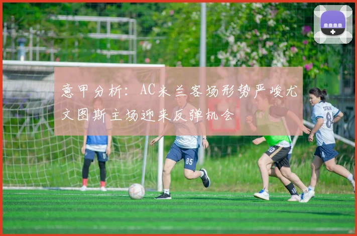 意甲分析：AC米兰客场形势严峻尤文图斯主场迎来反弹机会