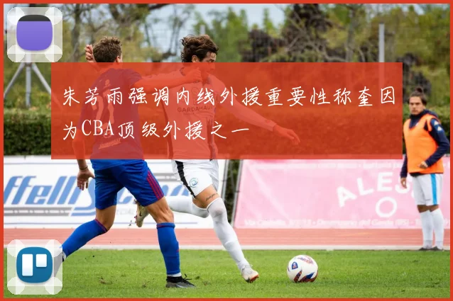 朱芳雨强调内线外援重要性称奎因为CBA顶级外援之一