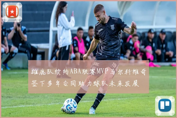 雄鹿队续约ABA联赛MVP马尔科维奇签下多年合同助力球队未来发展