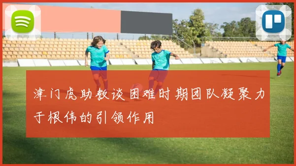 津门虎助教谈困难时期团队凝聚力于根伟的引领作用