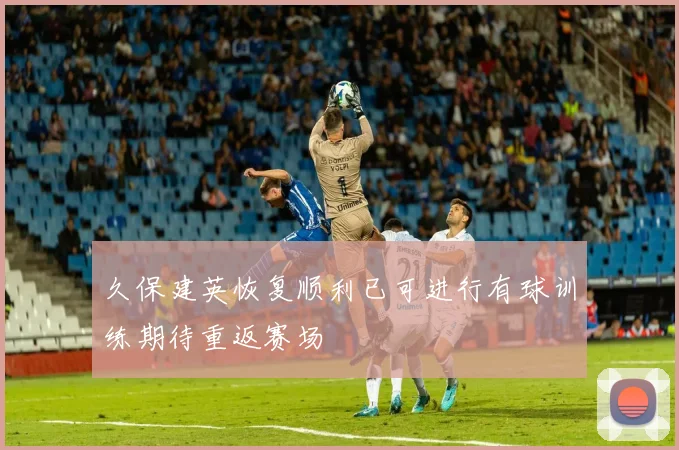 久保建英恢复顺利已可进行有球训练期待重返赛场