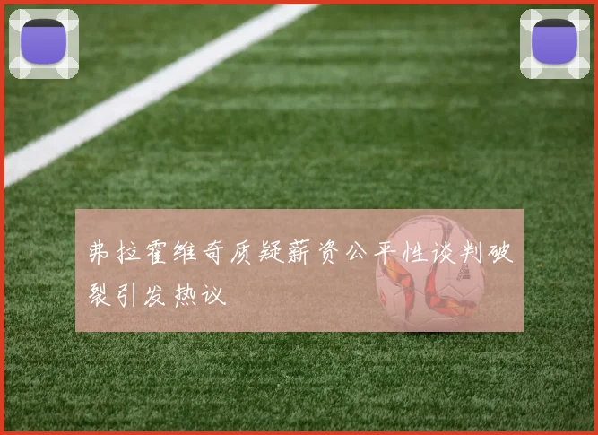 弗拉霍维奇质疑薪资公平性谈判破裂引发热议